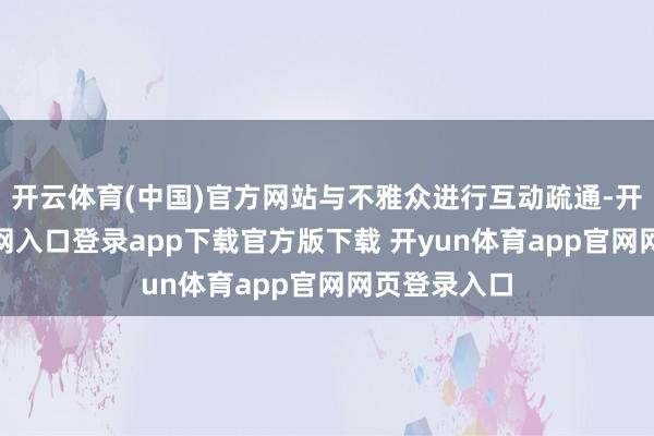 开云体育(中国)官方网站与不雅众进行互动疏通-开yun体育官网入口登录app下载官方版下载 开yun体育app官网网页登录入口