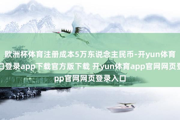 欧洲杯体育注册成本5万东说念主民币-开yun体育官网入口登录app下载官方版下载 开yun体育app官网网页登录入口
