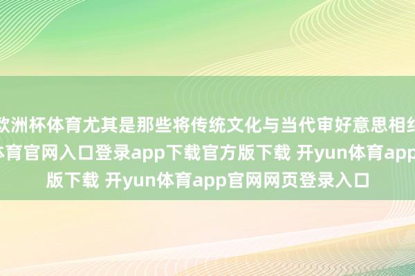 欧洲杯体育尤其是那些将传统文化与当代审好意思相纠合的作品-开yun体育官网入口登录app下载官方版下载 开yun体育app官网网页登录入口