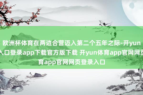 欧洲杯体育在两边合营迈入第二个五年之际-开yun体育官网入口登录app下载官方版下载 开yun体育app官网网页登录入口
