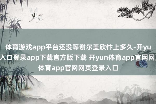 体育游戏app平台还没等谢尔盖欣忭上多久-开yun体育官网入口登录app下载官方版下载 开yun体育app官网网页登录入口