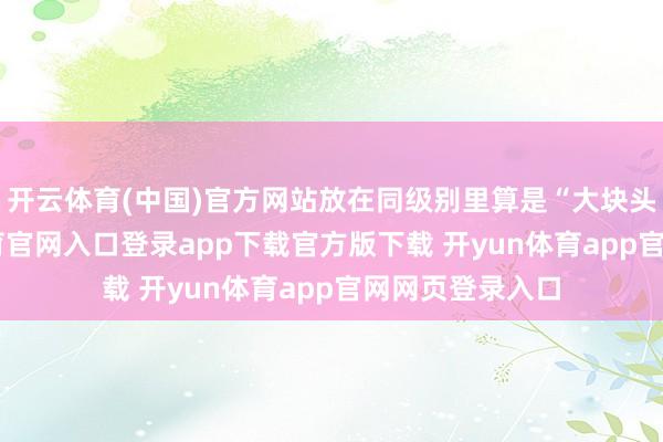 开云体育(中国)官方网站放在同级别里算是“大块头”了-开yun体育官网入口登录app下载官方版下载 开yun体育app官网网页登录入口