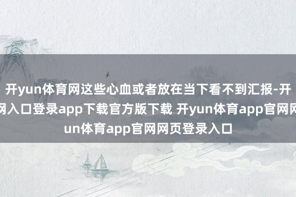 开yun体育网这些心血或者放在当下看不到汇报-开yun体育官网入口登录app下载官方版下载 开yun体育app官网网页登录入口