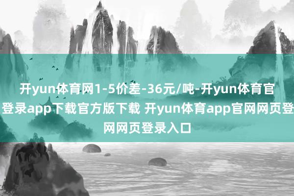开yun体育网1-5价差-36元/吨-开yun体育官网入口登录app下载官方版下载 开yun体育app官网网页登录入口
