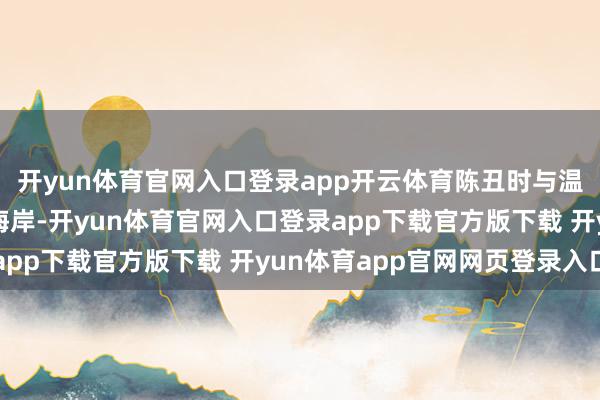 开yun体育官网入口登录app开云体育陈丑时与温倩联袂踱步在安静的海岸-开yun体育官网入口登录app下载官方版下载 开yun体育app官网网页登录入口