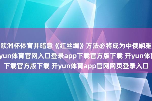 欧洲杯体育并暗意《红丝绸》方法必将成为中俄娴雅相易互鉴的典范-开yun体育官网入口登录app下载官方版下载 开yun体育app官网网页登录入口
