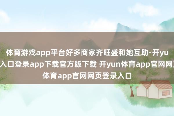 体育游戏app平台好多商家齐旺盛和她互助-开yun体育官网入口登录app下载官方版下载 开yun体育app官网网页登录入口
