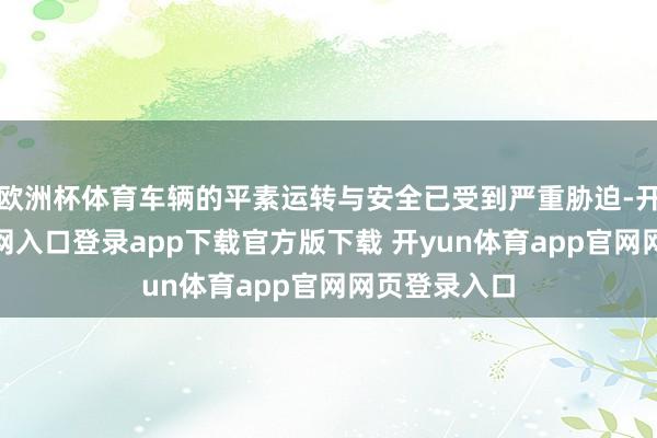 欧洲杯体育车辆的平素运转与安全已受到严重胁迫-开yun体育官网入口登录app下载官方版下载 开yun体育app官网网页登录入口