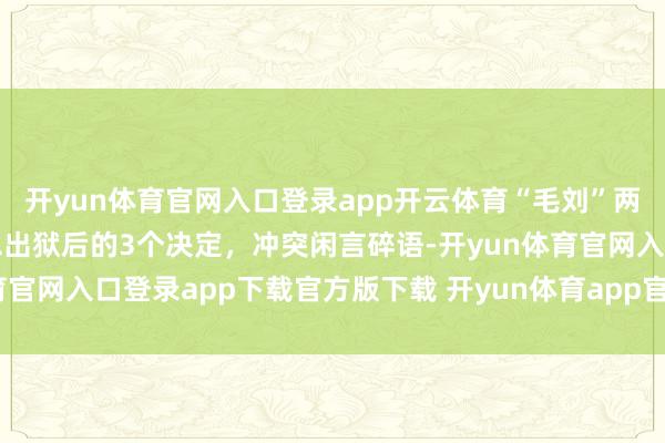 开yun体育官网入口登录app开云体育“毛刘”两家积怨已深？王光好意思出狱后的3个决定，冲突闲言碎语-开yun体育官网入口登录app下载官方版下载 开yun体育app官网网页登录入口