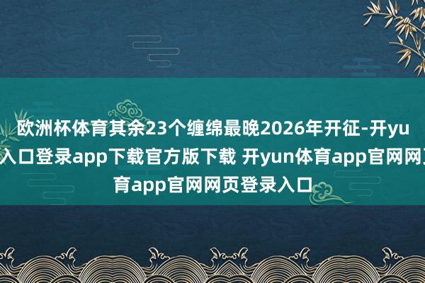 欧洲杯体育其余23个缠绵最晚2026年开征-开yun体育官网入口登录app下载官方版下载 开yun体育app官网网页登录入口