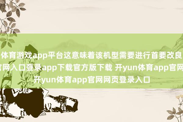 体育游戏app平台这意味着该机型需要进行首要改良-开yun体育官网入口登录app下载官方版下载 开yun体育app官网网页登录入口
