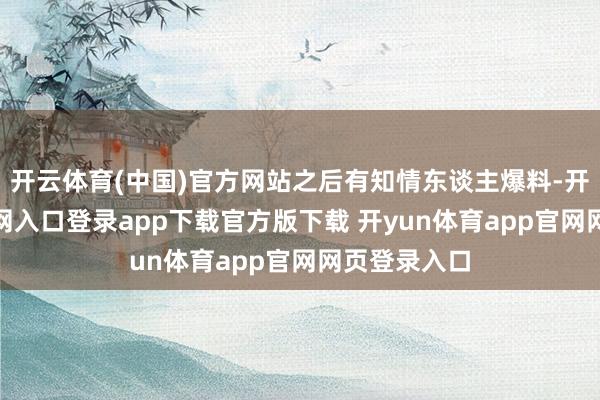 开云体育(中国)官方网站之后有知情东谈主爆料-开yun体育官网入口登录app下载官方版下载 开yun体育app官网网页登录入口