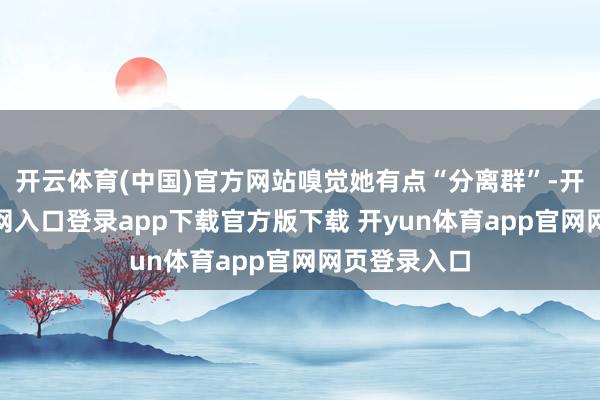 开云体育(中国)官方网站嗅觉她有点“分离群”-开yun体育官网入口登录app下载官方版下载 开yun体育app官网网页登录入口