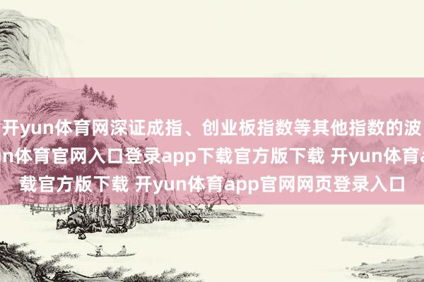 开yun体育网深证成指、创业板指数等其他指数的波动幅度彰着更大-开yun体育官网入口登录app下载官方版下载 开yun体育app官网网页登录入口