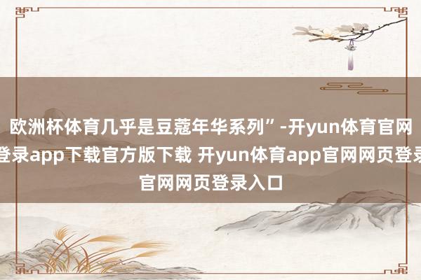 欧洲杯体育几乎是豆蔻年华系列”-开yun体育官网入口登录app下载官方版下载 开yun体育app官网网页登录入口