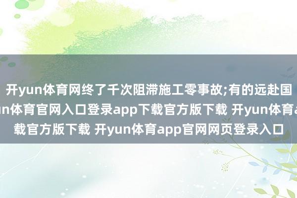 开yun体育网终了千次阻滞施工零事故;有的远赴国际践行绿色理念-开yun体育官网入口登录app下载官方版下载 开yun体育app官网网页登录入口