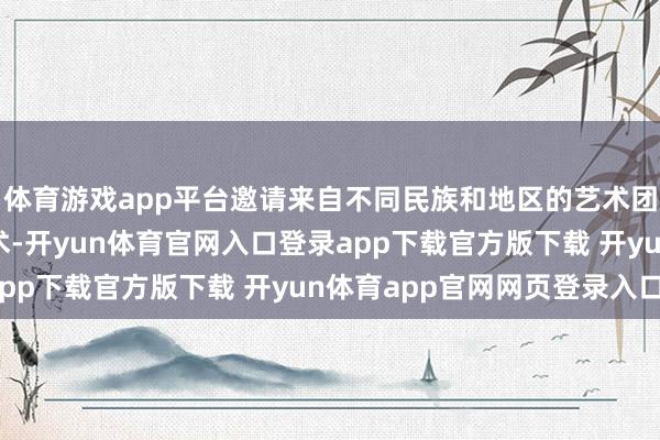 体育游戏app平台邀请来自不同民族和地区的艺术团队饰演他们的传统艺术-开yun体育官网入口登录app下载官方版下载 开yun体育app官网网页登录入口