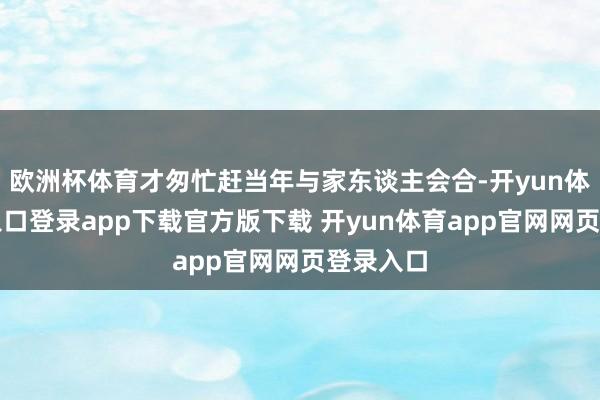 欧洲杯体育才匆忙赶当年与家东谈主会合-开yun体育官网入口登录app下载官方版下载 开yun体育app官网网页登录入口