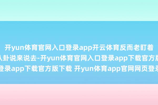 开yun体育官网入口登录app开云体育反而老盯着她的缔造和那些绯闻八卦说来说去-开yun体育官网入口登录app下载官方版下载 开yun体育app官网网页登录入口
