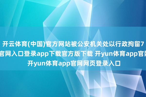 开云体育(中国)官方网站被公安机关处以行政拘留7日-开yun体育官网入口登录app下载官方版下载 开yun体育app官网网页登录入口