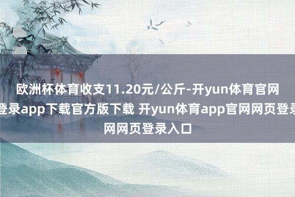 欧洲杯体育收支11.20元/公斤-开yun体育官网入口登录app下载官方版下载 开yun体育app官网网页登录入口
