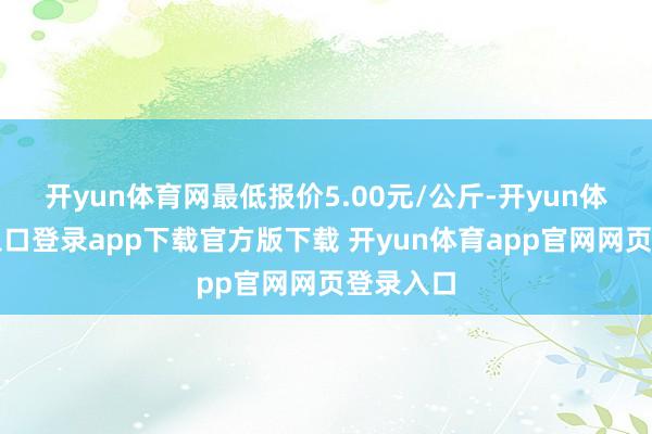 开yun体育网最低报价5.00元/公斤-开yun体育官网入口登录app下载官方版下载 开yun体育app官网网页登录入口