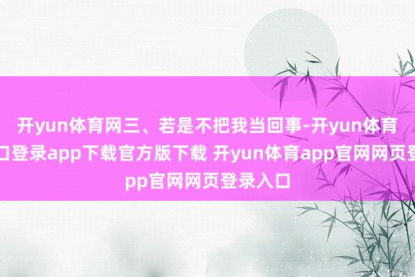 开yun体育网三、若是不把我当回事-开yun体育官网入口登录app下载官方版下载 开yun体育app官网网页登录入口