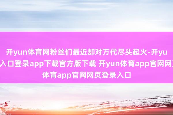 开yun体育网粉丝们最近却对万代尽头起火-开yun体育官网入口登录app下载官方版下载 开yun体育app官网网页登录入口