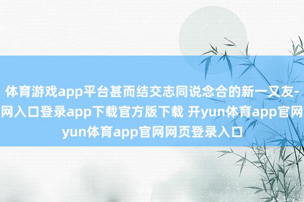 体育游戏app平台甚而结交志同说念合的新一又友-开yun体育官网入口登录app下载官方版下载 开yun体育app官网网页登录入口