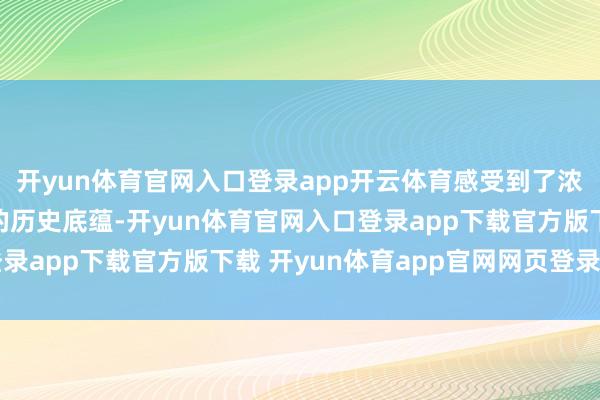 开yun体育官网入口登录app开云体育感受到了浓厚的民族风情和古朴的历史底蕴-开yun体育官网入口登录app下载官方版下载 开yun体育app官网网页登录入口