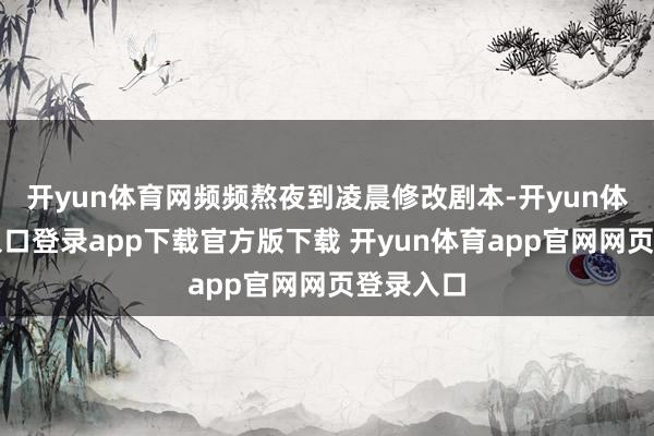 开yun体育网频频熬夜到凌晨修改剧本-开yun体育官网入口登录app下载官方版下载 开yun体育app官网网页登录入口