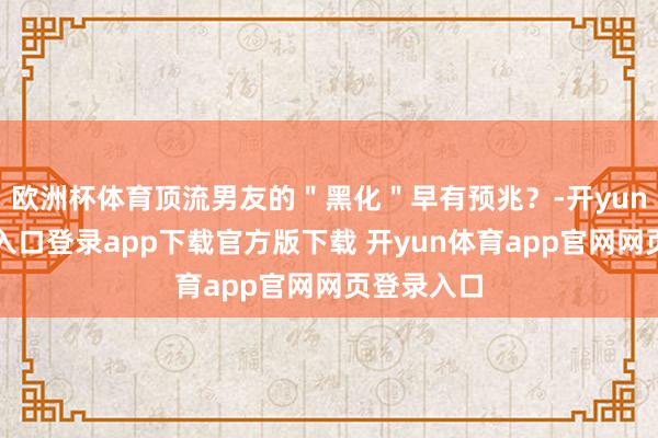 欧洲杯体育顶流男友的"黑化"早有预兆?-开yun体育官网入口登录app下载官方版下载 开yun体育app官网网页登录入口
