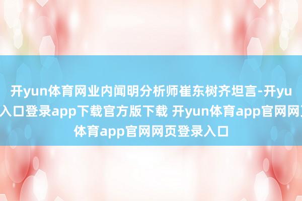 开yun体育网业内闻明分析师崔东树齐坦言-开yun体育官网入口登录app下载官方版下载 开yun体育app官网网页登录入口