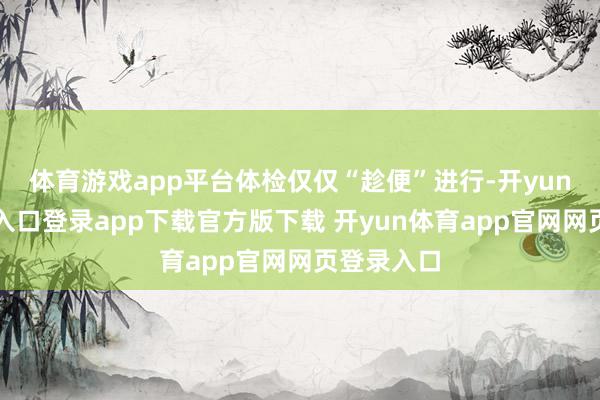 体育游戏app平台体检仅仅“趁便”进行-开yun体育官网入口登录app下载官方版下载 开yun体育app官网网页登录入口