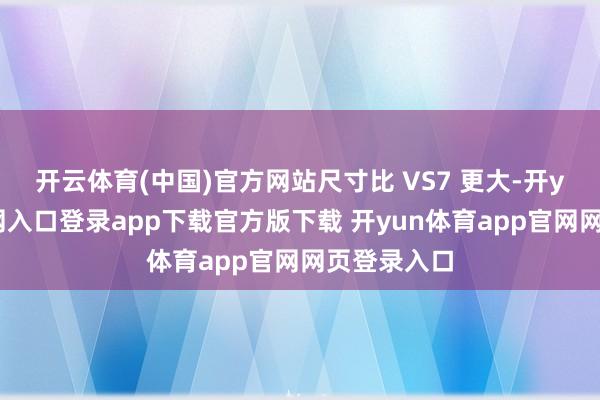 开云体育(中国)官方网站尺寸比 VS7 更大-开yun体育官网入口登录app下载官方版下载 开yun体育app官网网页登录入口