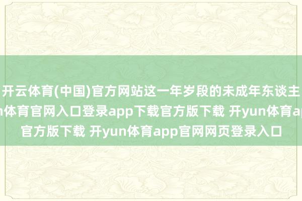 开云体育(中国)官方网站这一年岁段的未成年东谈主无需承担搞定-开yun体育官网入口登录app下载官方版下载 开yun体育app官网网页登录入口