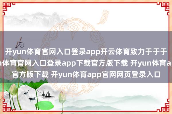 开yun体育官网入口登录app开云体育致力于于于打破技巧瓶颈-开yun体育官网入口登录app下载官方版下载 开yun体育app官网网页登录入口