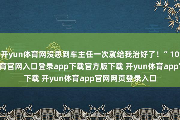 开yun体育网没思到车主任一次就给我治好了!”10月31日-开yun体育官网入口登录app下载官方版下载 开yun体育app官网网页登录入口