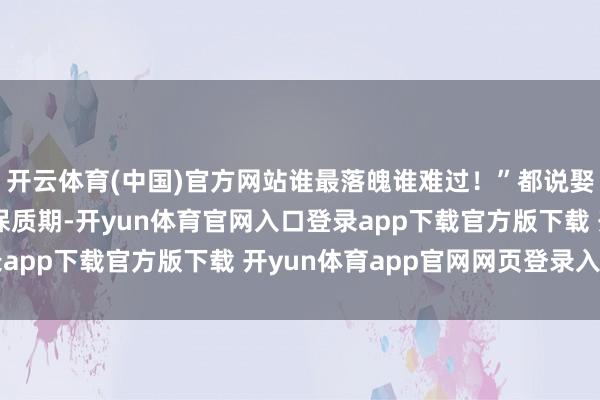 开云体育(中国)官方网站谁最落魄谁难过！”都说娶妻即是在检会爱情的保质期-开yun体育官网入口登录app下载官方版下载 开yun体育app官网网页登录入口