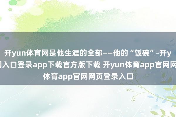 开yun体育网是他生涯的全部——他的“饭碗”-开yun体育官网入口登录app下载官方版下载 开yun体育app官网网页登录入口