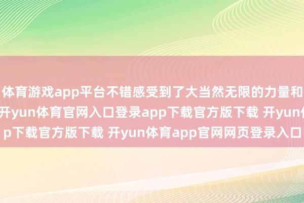 体育游戏app平台不错感受到了大当然无限的力量和它带来的宁静与惬意-开yun体育官网入口登录app下载官方版下载 开yun体育app官网网页登录入口
