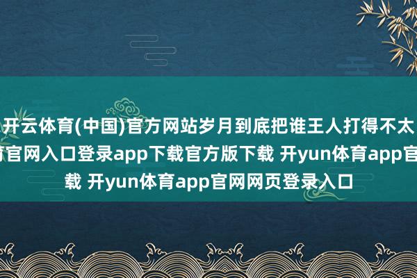 开云体育(中国)官方网站岁月到底把谁王人打得不太相似-开yun体育官网入口登录app下载官方版下载 开yun体育app官网网页登录入口