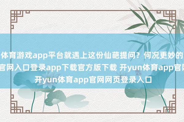体育游戏app平台就遇上这份仙葩提问?何况更妙的是-开yun体育官网入口登录app下载官方版下载 开yun体育app官网网页登录入口