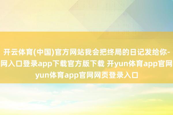 开云体育(中国)官方网站我会把终局的日记发给你-开yun体育官网入口登录app下载官方版下载 开yun体育app官网网页登录入口