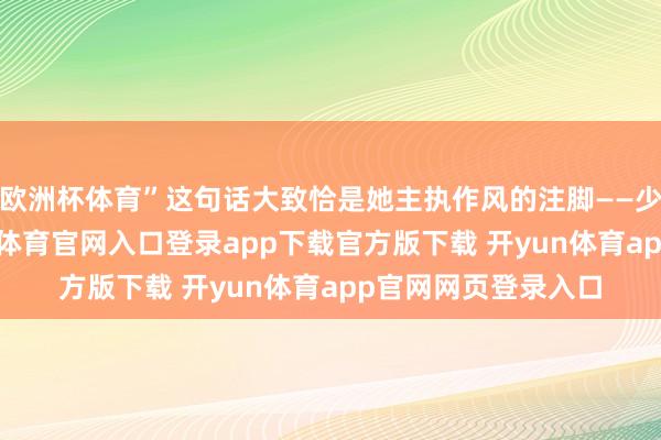 欧洲杯体育”这句话大致恰是她主执作风的注脚——少了些距离感-开yun体育官网入口登录app下载官方版下载 开yun体育app官网网页登录入口