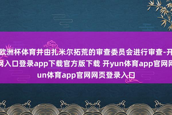 欧洲杯体育并由扎米尔拓荒的审查委员会进行审查-开yun体育官网入口登录app下载官方版下载 开yun体育app官网网页登录入口