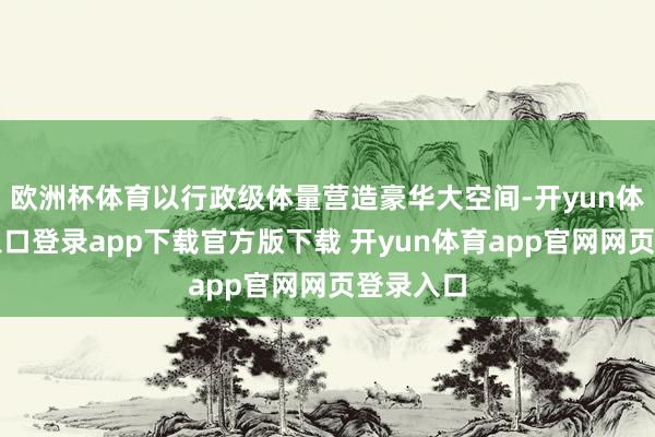 欧洲杯体育以行政级体量营造豪华大空间-开yun体育官网入口登录app下载官方版下载 开yun体育app官网网页登录入口
