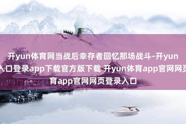 开yun体育网当战后幸存者回忆那场战斗-开yun体育官网入口登录app下载官方版下载 开yun体育app官网网页登录入口