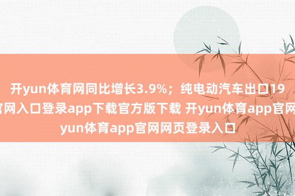 开yun体育网同比增长3.9%;纯电动汽车出口19-开yun体育官网入口登录app下载官方版下载 开yun体育app官网网页登录入口