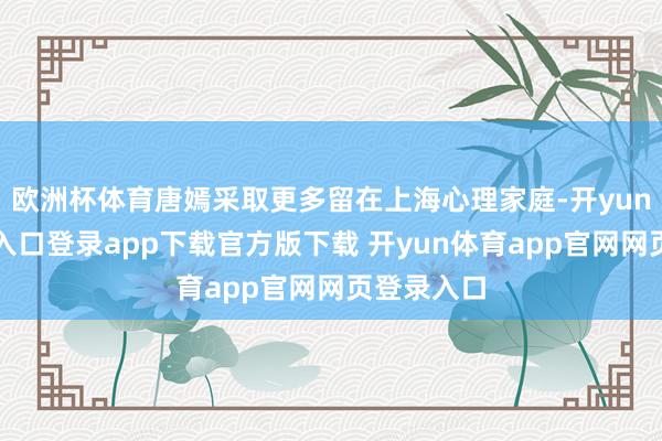 欧洲杯体育唐嫣采取更多留在上海心理家庭-开yun体育官网入口登录app下载官方版下载 开yun体育app官网网页登录入口